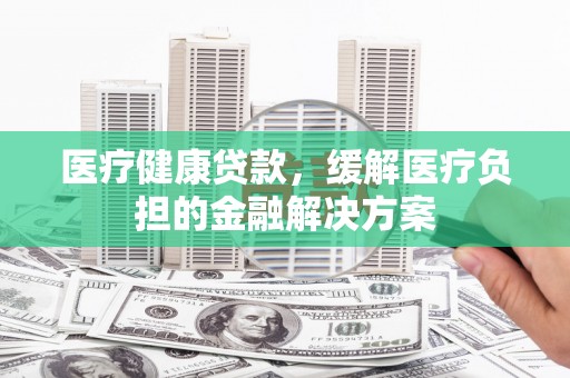 长白医疗健康贷款，缓解医疗负担的金融解决方案