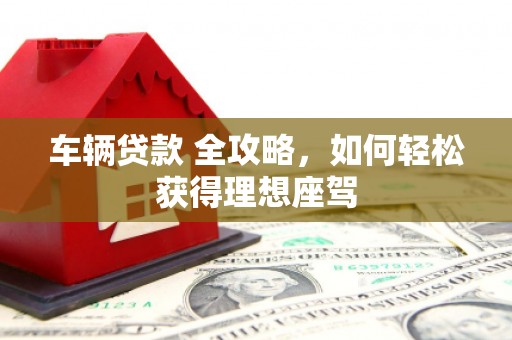 长白车辆贷款 全攻略，如何轻松获得理想座驾